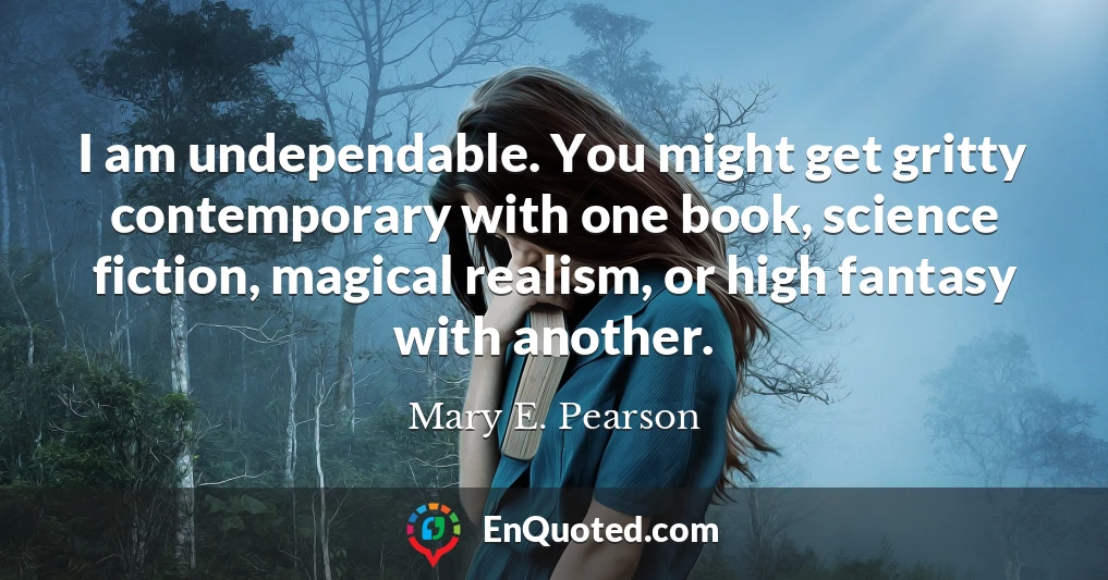I am undependable. You might get gritty contemporary with one book, science fiction, magical realism, or high fantasy with another.