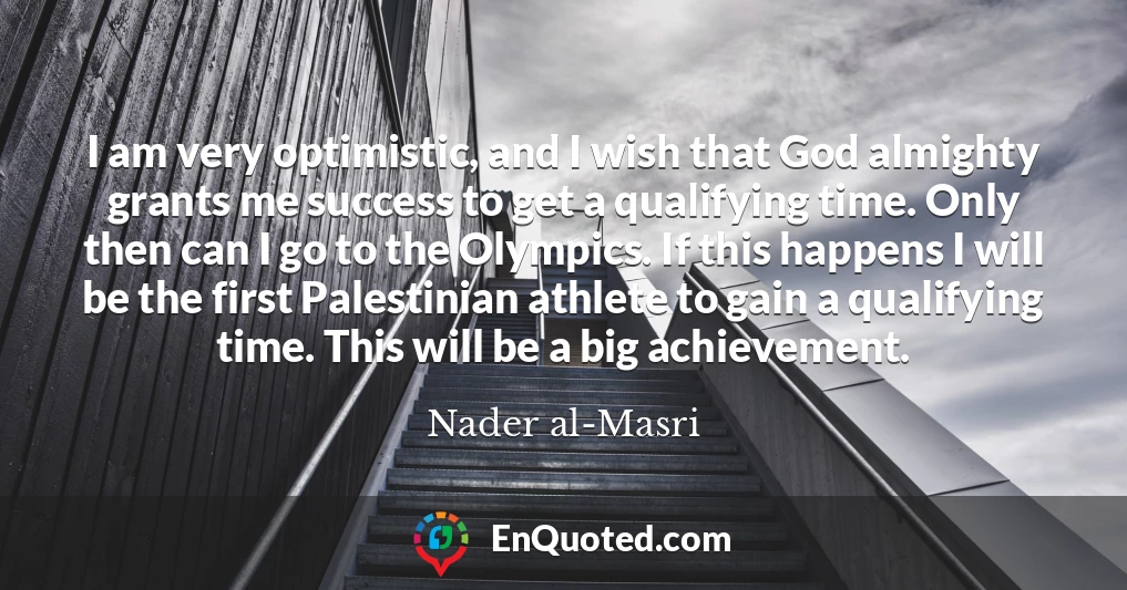 I am very optimistic, and I wish that God almighty grants me success to get a qualifying time. Only then can I go to the Olympics. If this happens I will be the first Palestinian athlete to gain a qualifying time. This will be a big achievement.