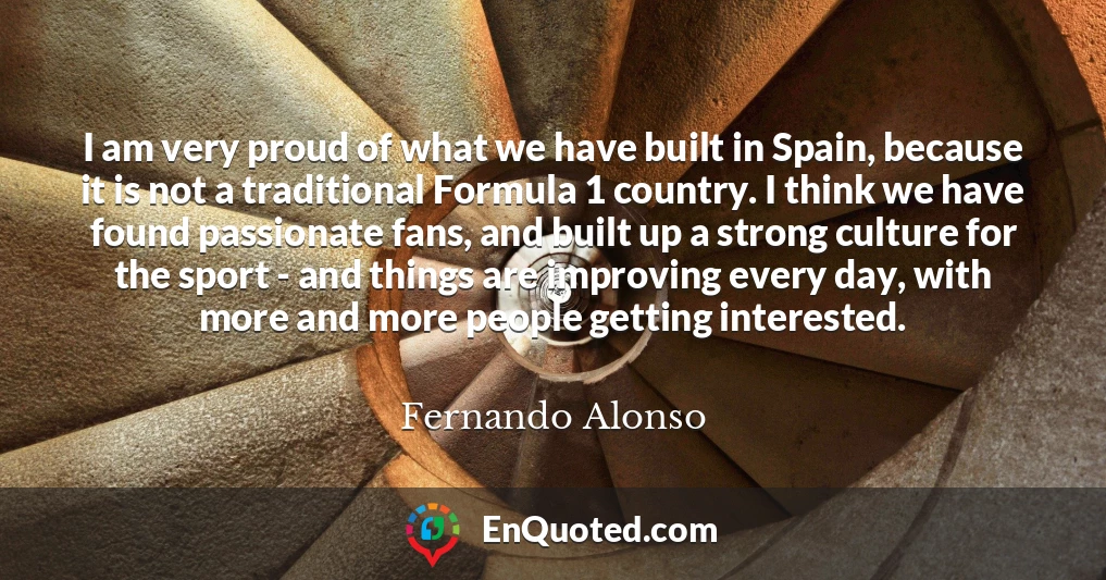 I am very proud of what we have built in Spain, because it is not a traditional Formula 1 country. I think we have found passionate fans, and built up a strong culture for the sport - and things are improving every day, with more and more people getting interested.