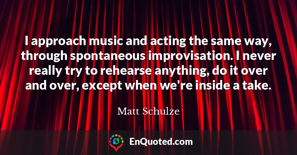 I approach music and acting the same way, through spontaneous improvisation. I never really try to rehearse anything, do it over and over, except when we're inside a take.