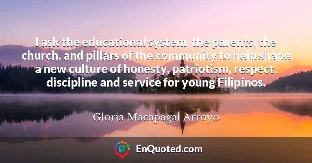 I ask the educational system, the parents, the church, and pillars of the community to help shape a new culture of honesty, patriotism, respect, discipline and service for young Filipinos.