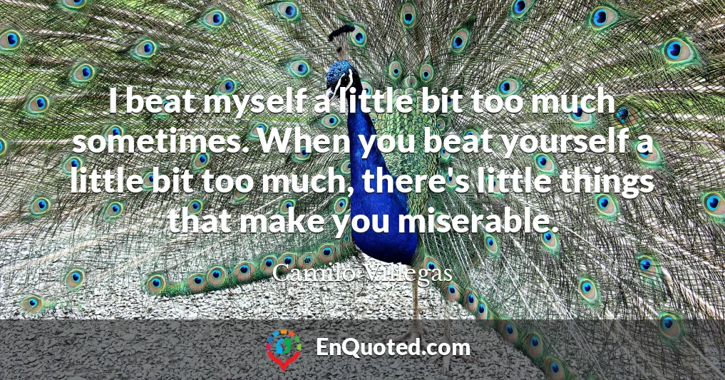 I beat myself a little bit too much sometimes. When you beat yourself a little bit too much, there's little things that make you miserable.