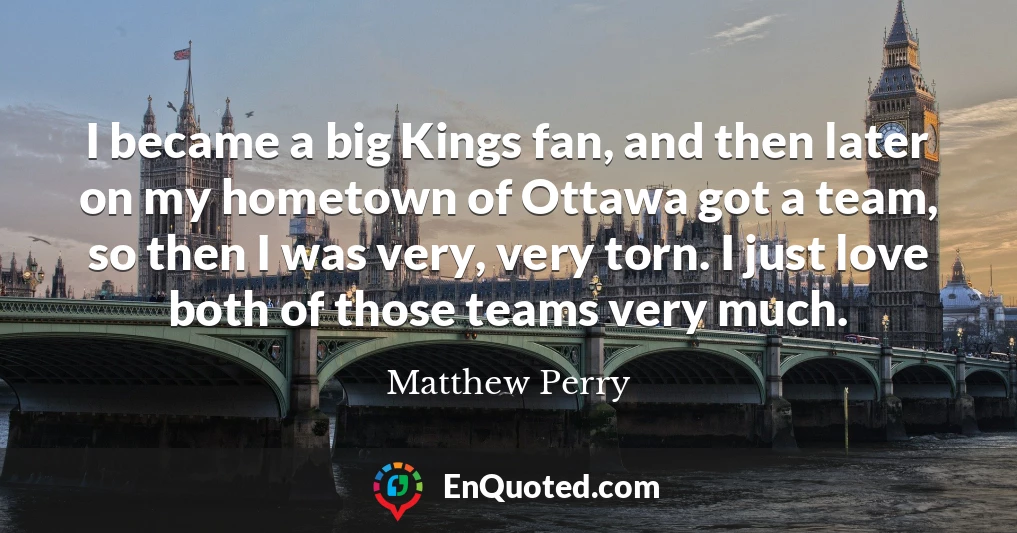 I became a big Kings fan, and then later on my hometown of Ottawa got a team, so then I was very, very torn. I just love both of those teams very much.