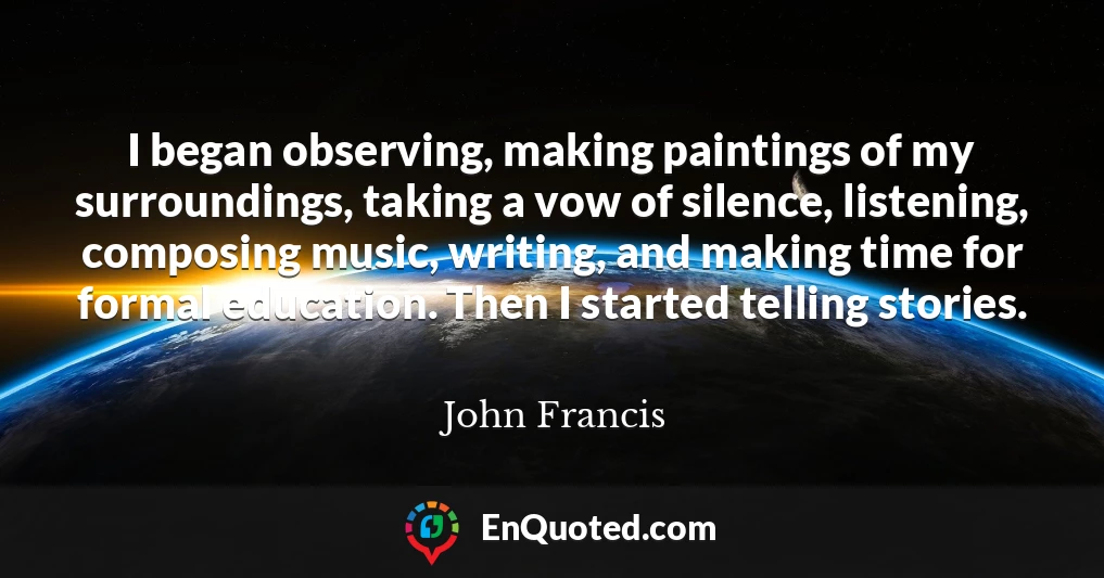I began observing, making paintings of my surroundings, taking a vow of silence, listening, composing music, writing, and making time for formal education. Then I started telling stories.