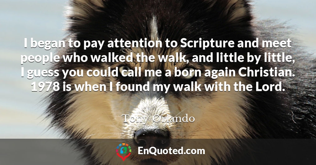 I began to pay attention to Scripture and meet people who walked the walk, and little by little, I guess you could call me a born again Christian. 1978 is when I found my walk with the Lord.