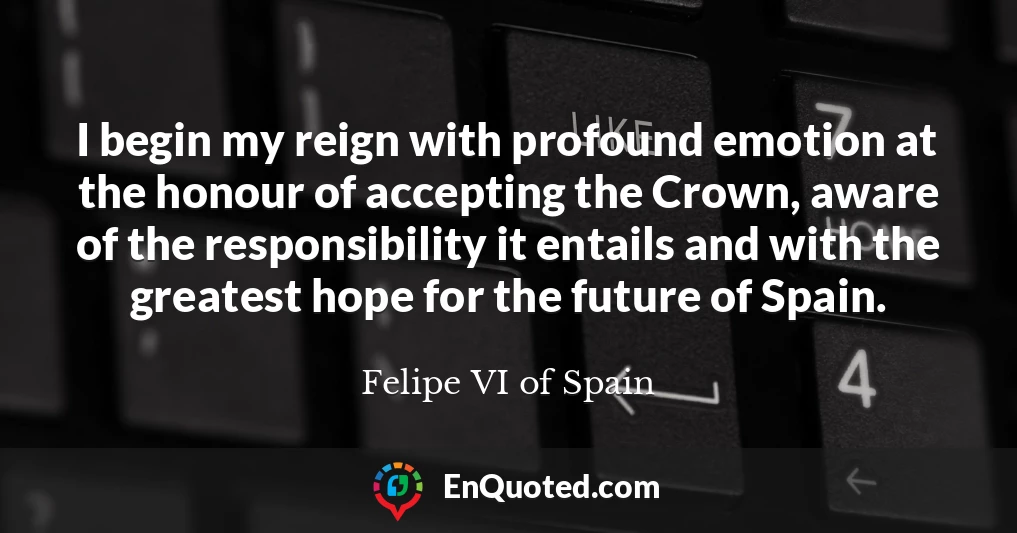 I begin my reign with profound emotion at the honour of accepting the Crown, aware of the responsibility it entails and with the greatest hope for the future of Spain.