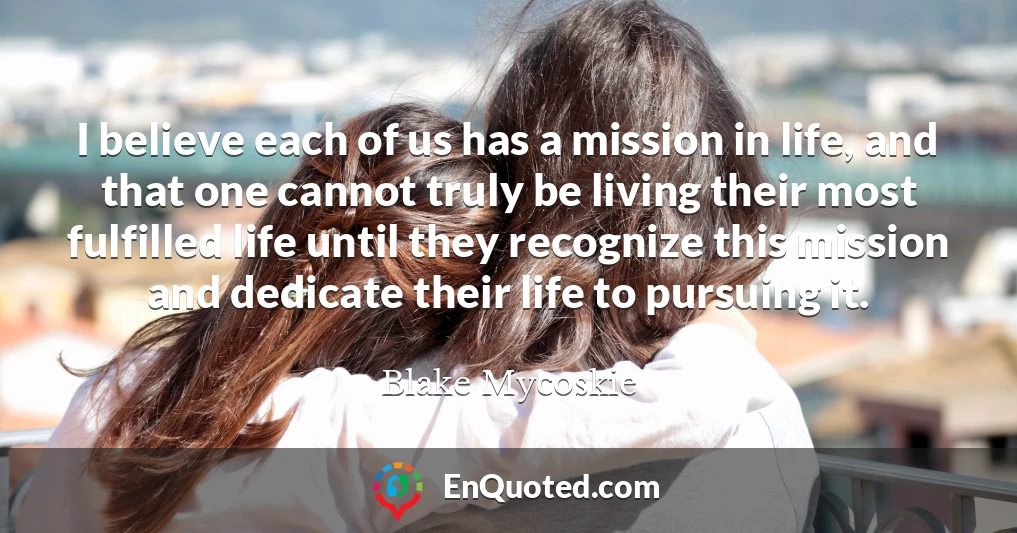 I believe each of us has a mission in life, and that one cannot truly be living their most fulfilled life until they recognize this mission and dedicate their life to pursuing it.