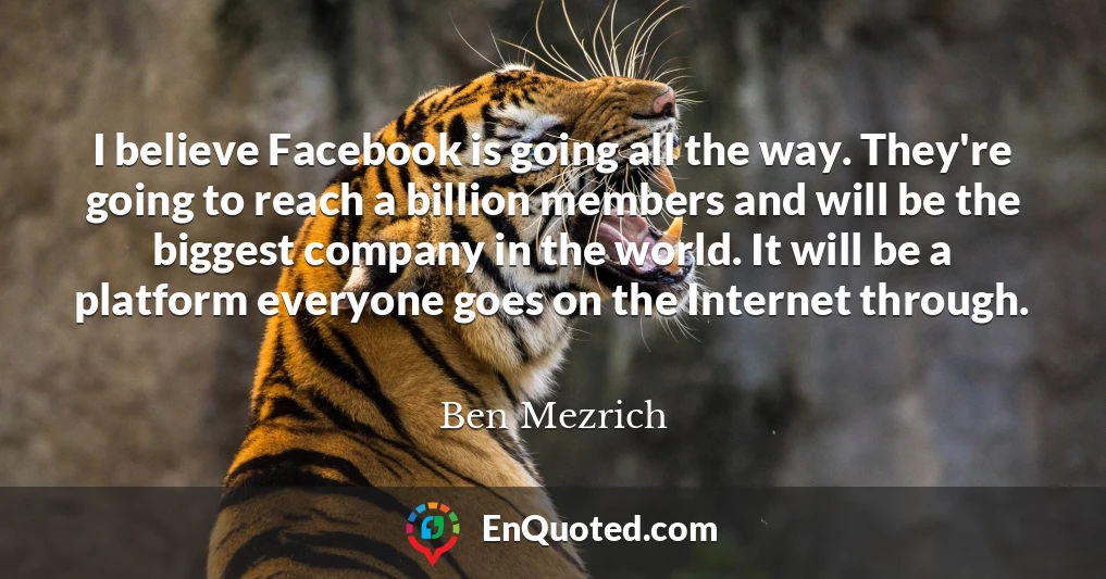 I believe Facebook is going all the way. They're going to reach a billion members and will be the biggest company in the world. It will be a platform everyone goes on the Internet through.