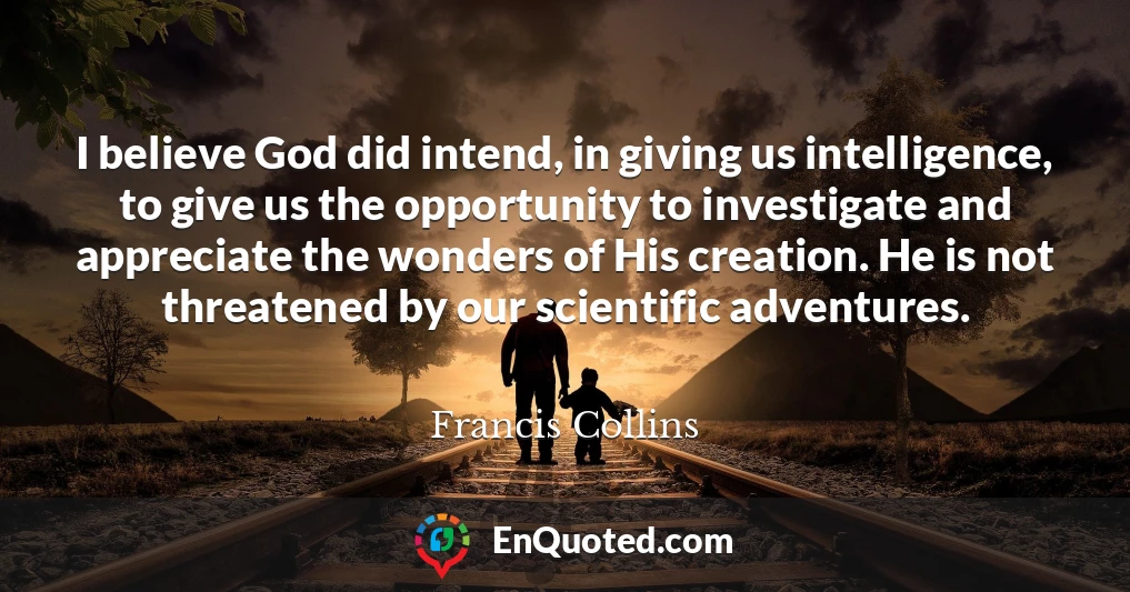 I believe God did intend, in giving us intelligence, to give us the opportunity to investigate and appreciate the wonders of His creation. He is not threatened by our scientific adventures.