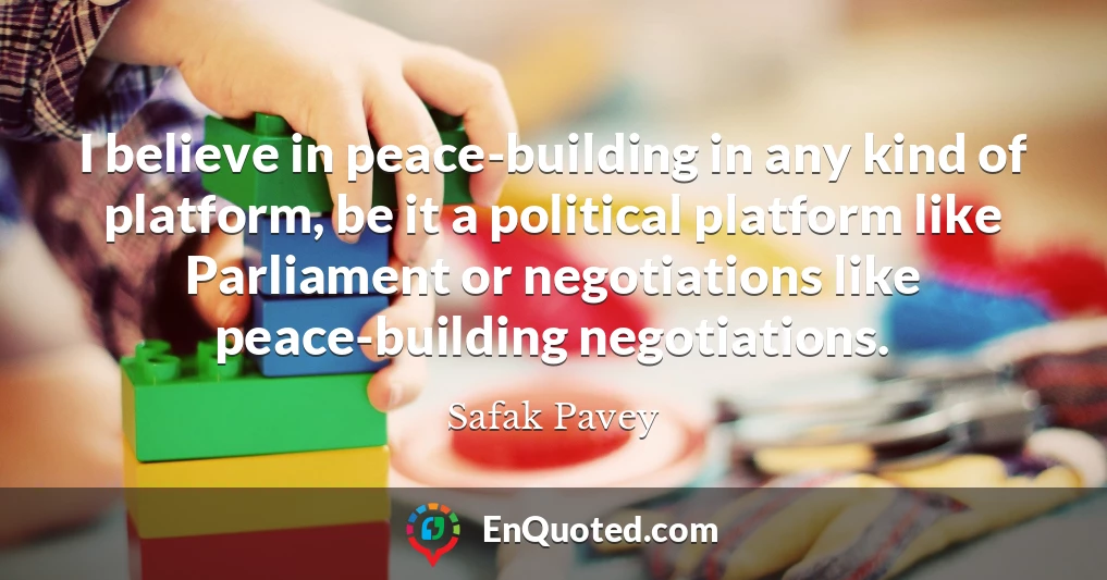 I believe in peace-building in any kind of platform, be it a political platform like Parliament or negotiations like peace-building negotiations.
