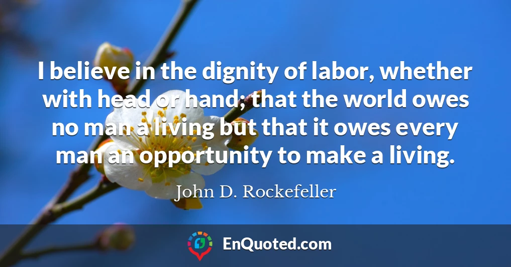 I believe in the dignity of labor, whether with head or hand; that the world owes no man a living but that it owes every man an opportunity to make a living.