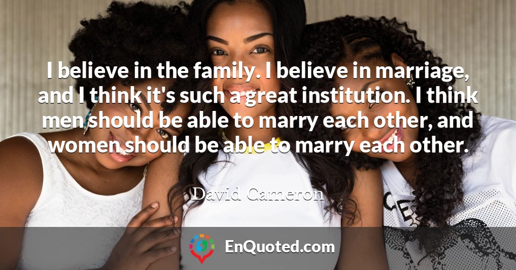 I believe in the family. I believe in marriage, and I think it's such a great institution. I think men should be able to marry each other, and women should be able to marry each other.