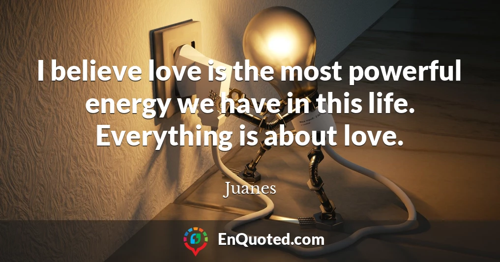 I believe love is the most powerful energy we have in this life. Everything is about love.
