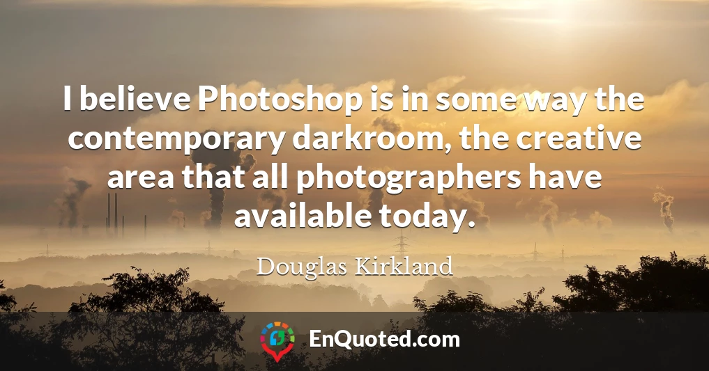 I believe Photoshop is in some way the contemporary darkroom, the creative area that all photographers have available today.