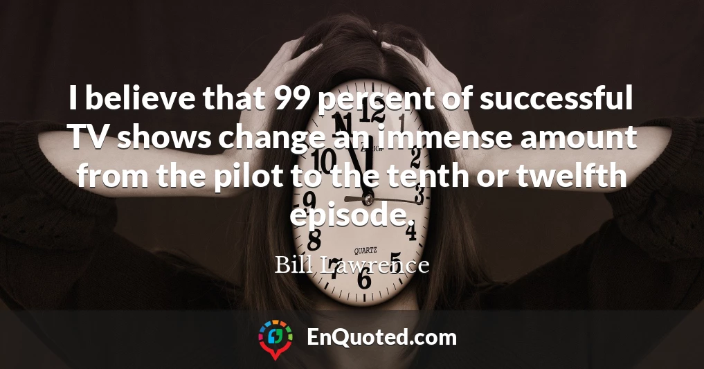 I believe that 99 percent of successful TV shows change an immense amount from the pilot to the tenth or twelfth episode.