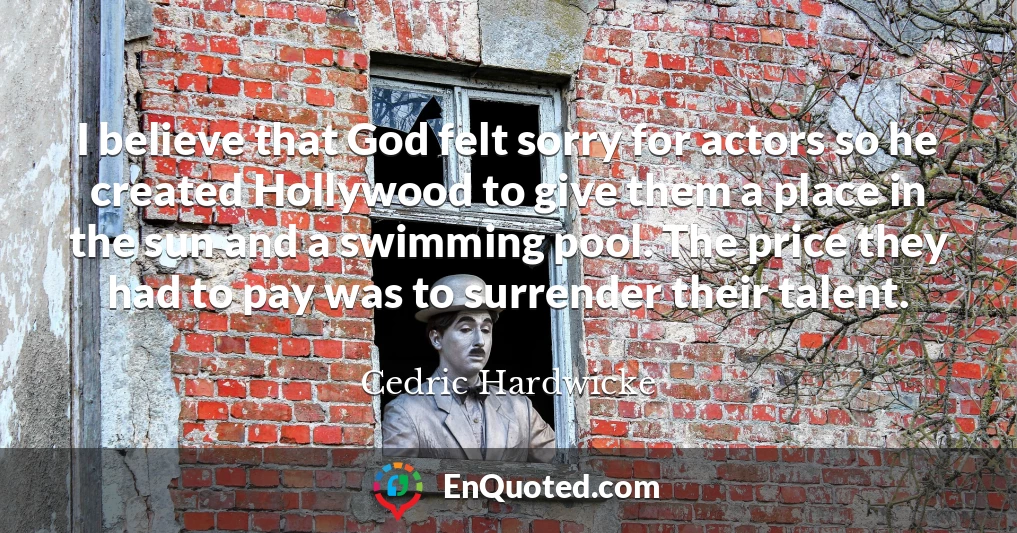 I believe that God felt sorry for actors so he created Hollywood to give them a place in the sun and a swimming pool. The price they had to pay was to surrender their talent.