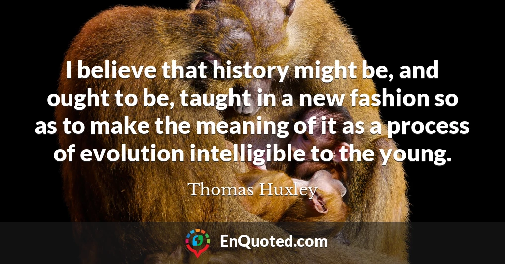 I believe that history might be, and ought to be, taught in a new fashion so as to make the meaning of it as a process of evolution intelligible to the young.
