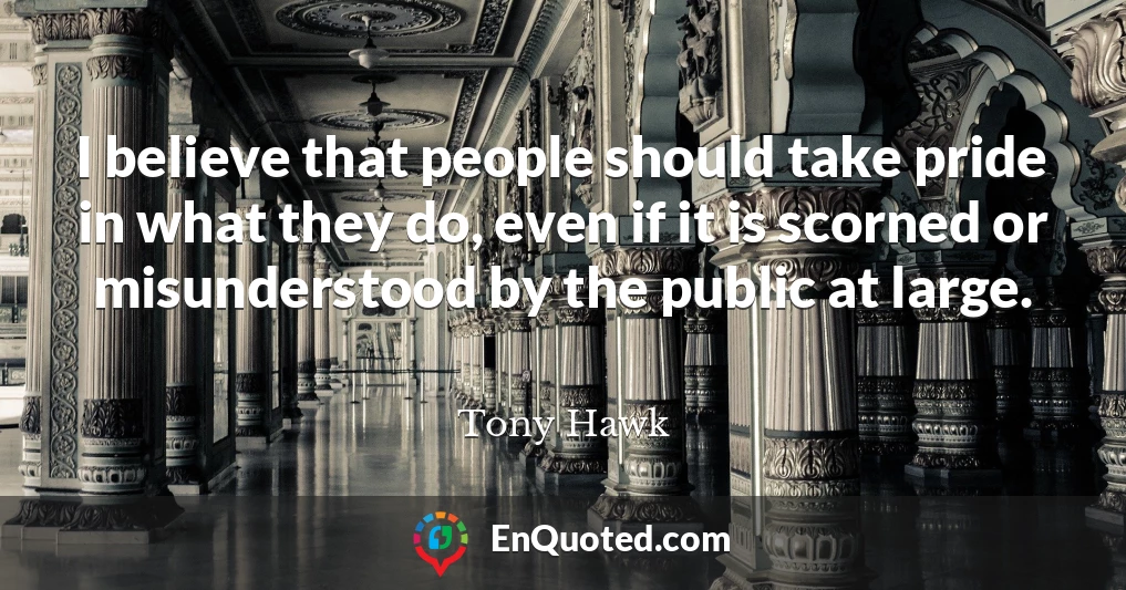 I believe that people should take pride in what they do, even if it is scorned or misunderstood by the public at large.