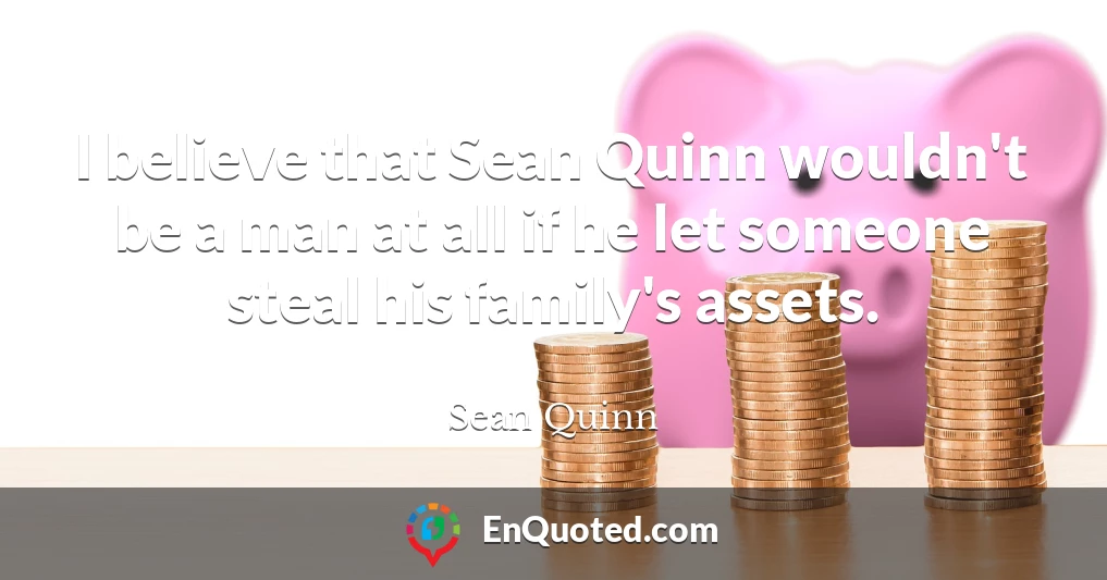 I believe that Sean Quinn wouldn't be a man at all if he let someone steal his family's assets.