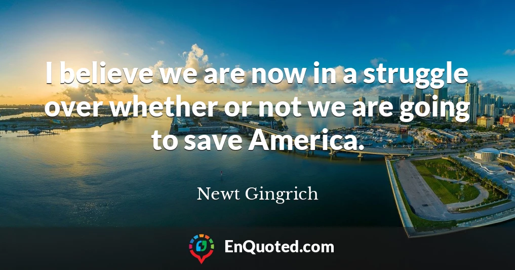 I believe we are now in a struggle over whether or not we are going to save America.