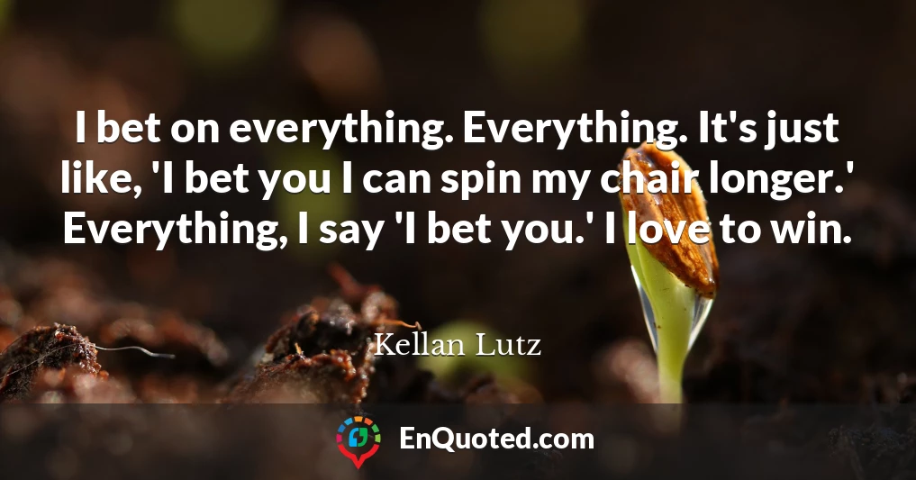 I bet on everything. Everything. It's just like, 'I bet you I can spin my chair longer.' Everything, I say 'I bet you.' I love to win. I bet on everything. Everything. It's just like, 'I bet you I can spin my chair longer.' Everything, I say 'I bet you.' I love to win.