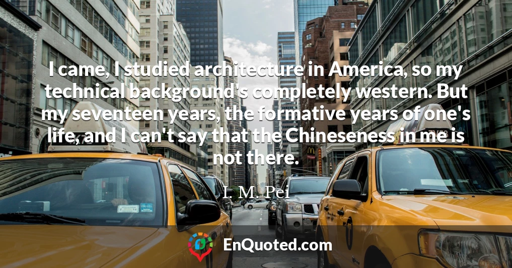 I came, I studied architecture in America, so my technical background's completely western. But my seventeen years, the formative years of one's life, and I can't say that the Chineseness in me is not there.