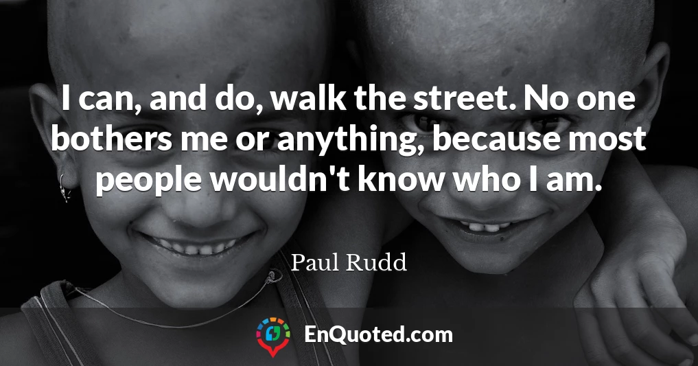 I can, and do, walk the street. No one bothers me or anything, because most people wouldn't know who I am.