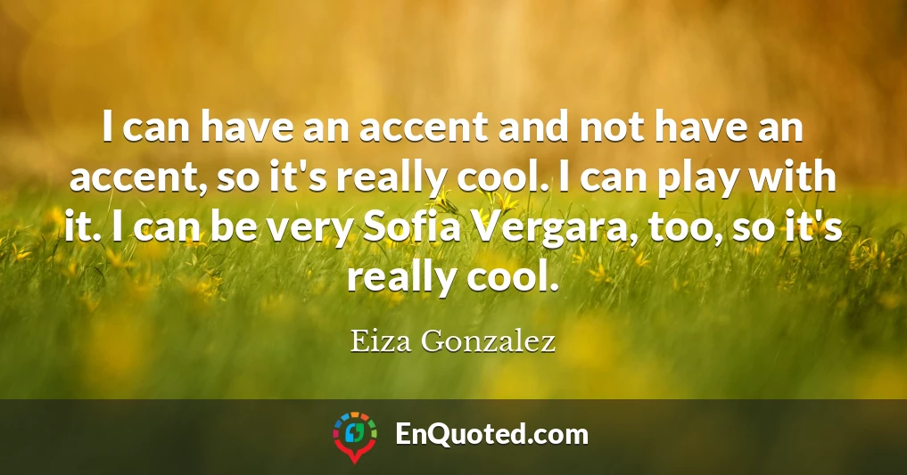 I can have an accent and not have an accent, so it's really cool. I can play with it. I can be very Sofia Vergara, too, so it's really cool.