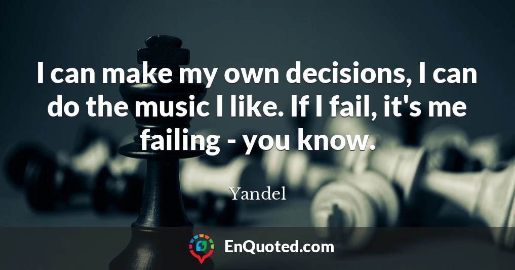 I can make my own decisions, I can do the music I like. If I fail, it's me failing - you know.