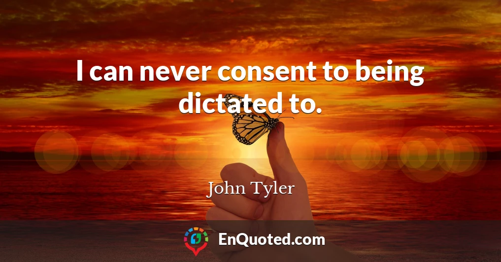 I can never consent to being dictated to.