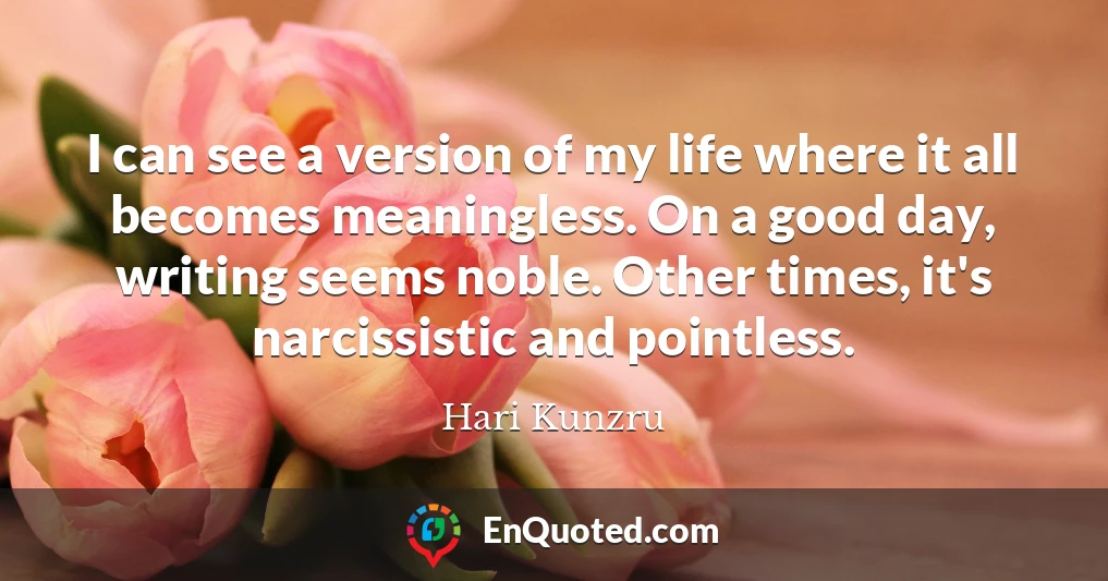 I can see a version of my life where it all becomes meaningless. On a good day, writing seems noble. Other times, it's narcissistic and pointless.