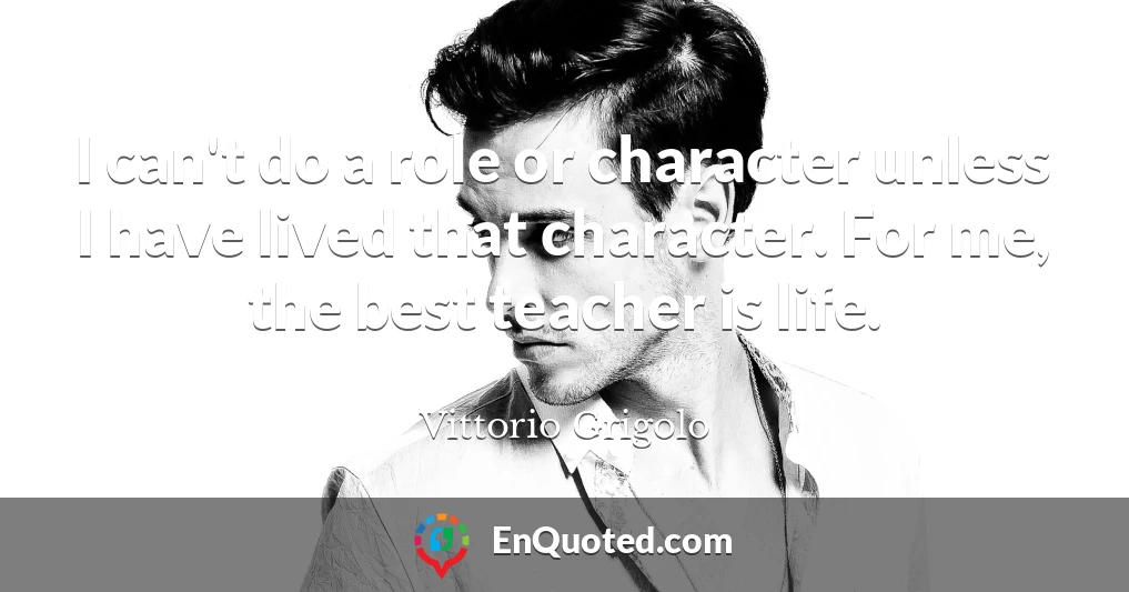 I can't do a role or character unless I have lived that character. For me, the best teacher is life.