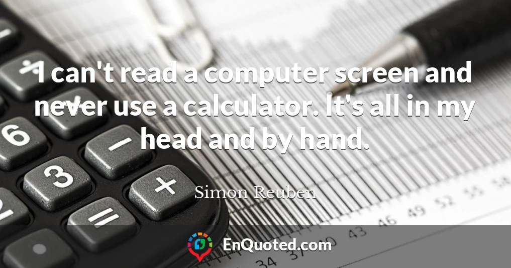 I can't read a computer screen and never use a calculator. It's all in my head and by hand.