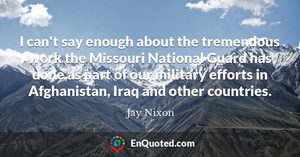 I can't say enough about the tremendous work the Missouri National Guard has done as part of our military efforts in Afghanistan, Iraq and other countries.