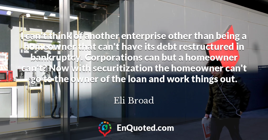 I can't think of another enterprise other than being a homeowner that can't have its debt restructured in bankruptcy. Corporations can but a homeowner can't? Now with securitization the homeowner can't go to the owner of the loan and work things out.