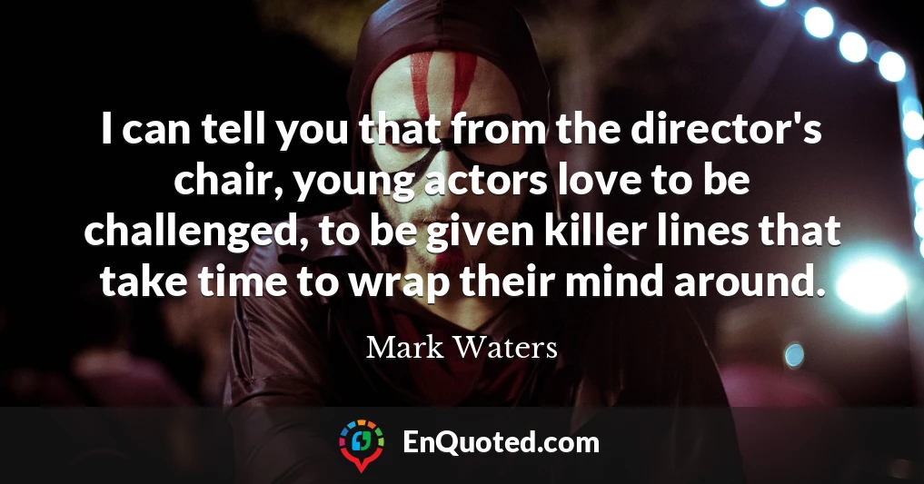 I can tell you that from the director's chair, young actors love to be challenged, to be given killer lines that take time to wrap their mind around.