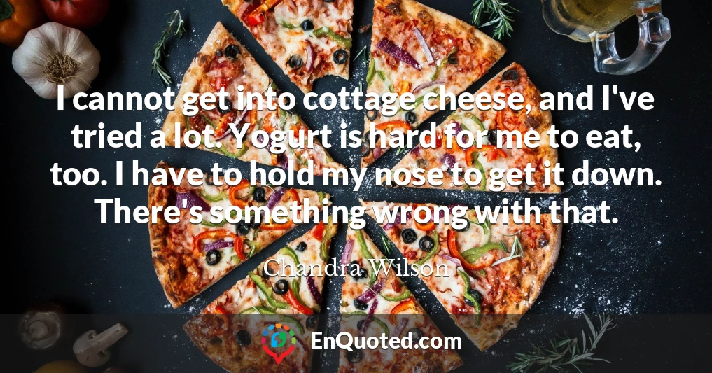 I cannot get into cottage cheese, and I've tried a lot. Yogurt is hard for me to eat, too. I have to hold my nose to get it down. There's something wrong with that.