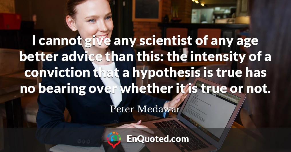 I cannot give any scientist of any age better advice than this: the intensity of a conviction that a hypothesis is true has no bearing over whether it is true or not.