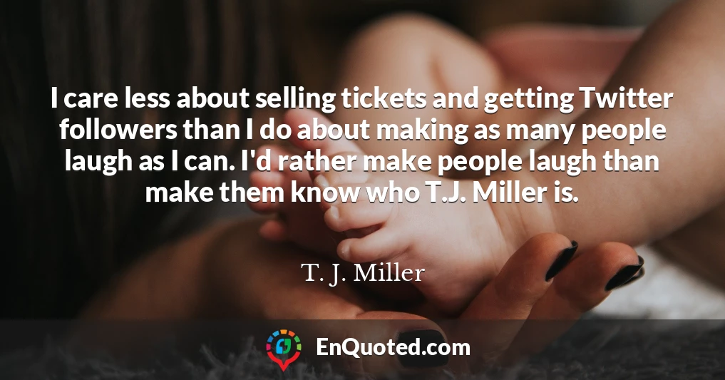 I care less about selling tickets and getting Twitter followers than I do about making as many people laugh as I can. I'd rather make people laugh than make them know who T.J. Miller is.