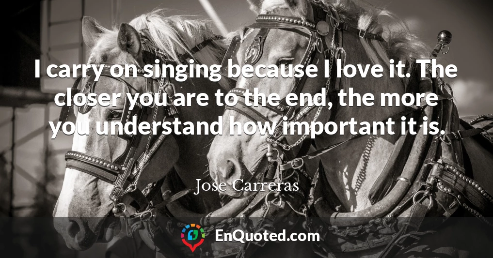 I carry on singing because I love it. The closer you are to the end, the more you understand how important it is.