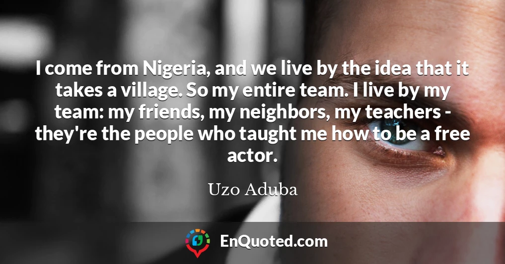 I come from Nigeria, and we live by the idea that it takes a village. So my entire team. I live by my team: my friends, my neighbors, my teachers - they're the people who taught me how to be a free actor.