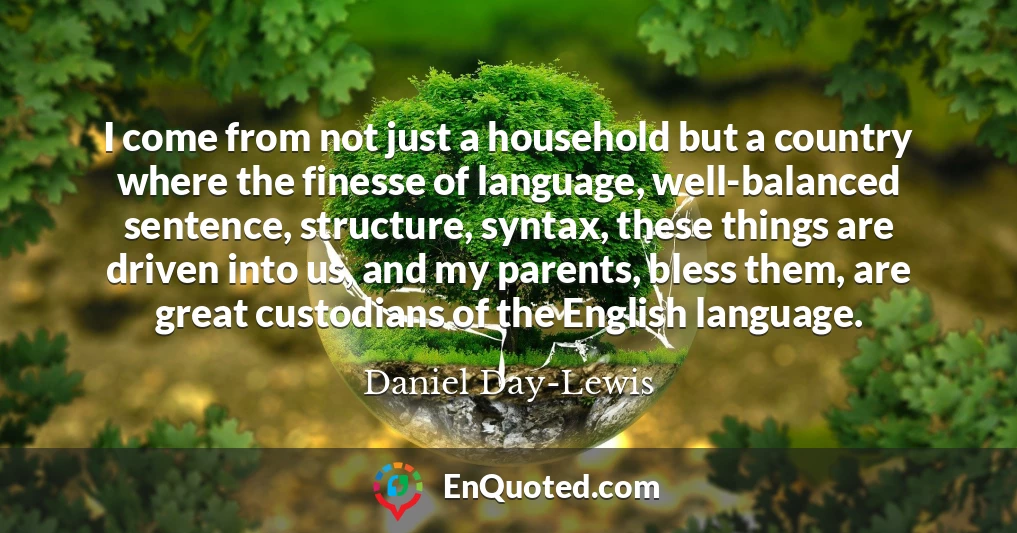 I come from not just a household but a country where the finesse of language, well-balanced sentence, structure, syntax, these things are driven into us, and my parents, bless them, are great custodians of the English language.
