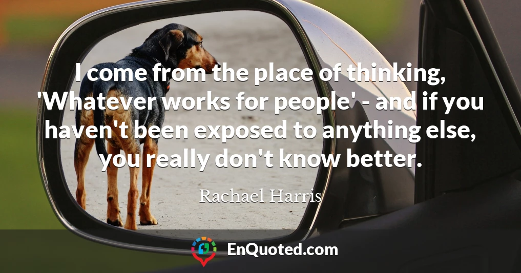 I come from the place of thinking, 'Whatever works for people' - and if you haven't been exposed to anything else, you really don't know better.
