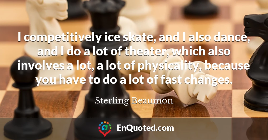 I competitively ice skate, and I also dance, and I do a lot of theater, which also involves a lot, a lot of physicality, because you have to do a lot of fast changes.