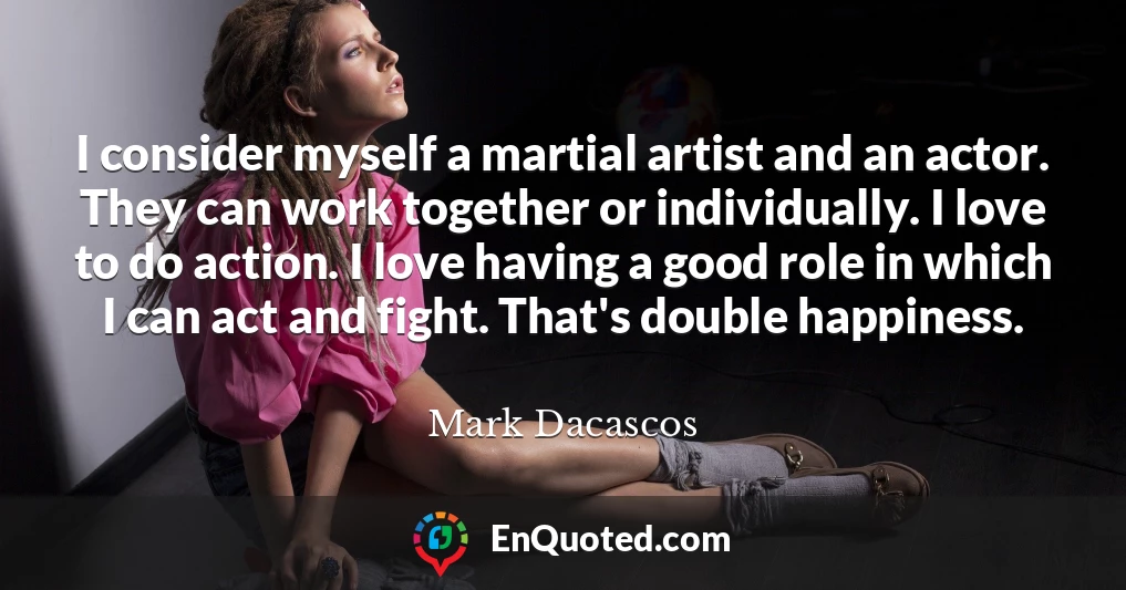 I consider myself a martial artist and an actor. They can work together or individually. I love to do action. I love having a good role in which I can act and fight. That's double happiness.
