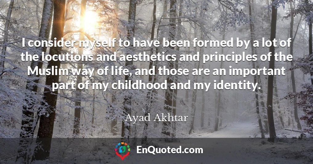 I consider myself to have been formed by a lot of the locutions and aesthetics and principles of the Muslim way of life, and those are an important part of my childhood and my identity.