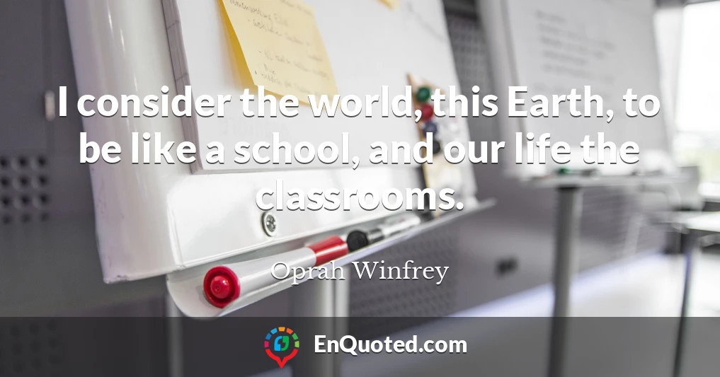 I consider the world, this Earth, to be like a school, and our life the classrooms.
