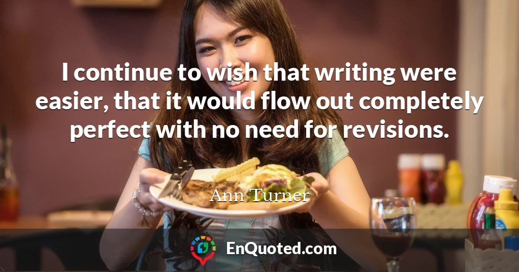 I continue to wish that writing were easier, that it would flow out completely perfect with no need for revisions.