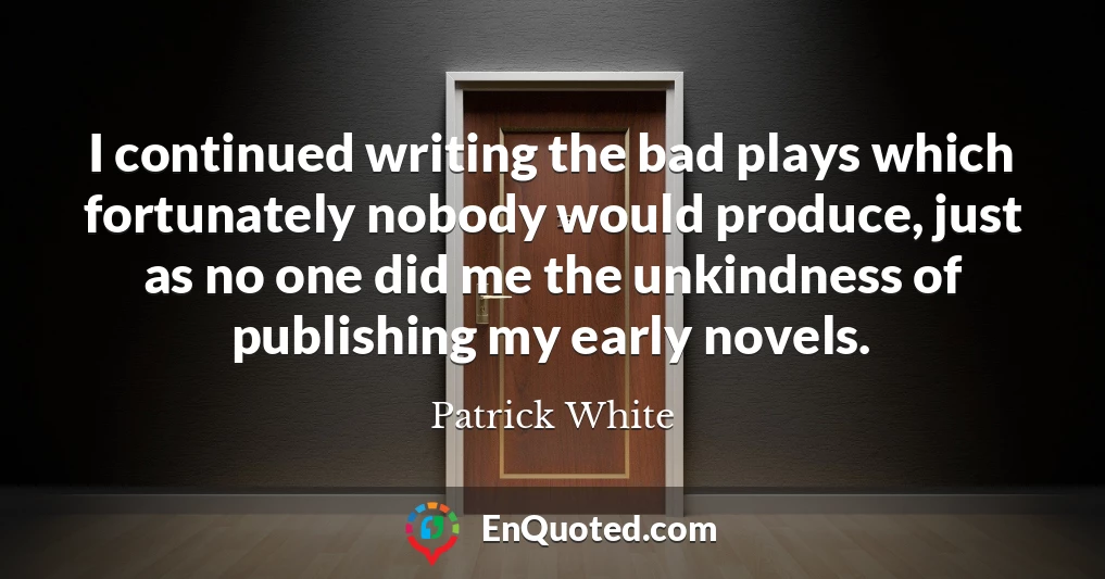 I continued writing the bad plays which fortunately nobody would produce, just as no one did me the unkindness of publishing my early novels.