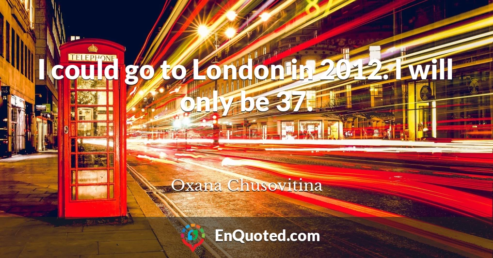 I could go to London in 2012. I will only be 37.